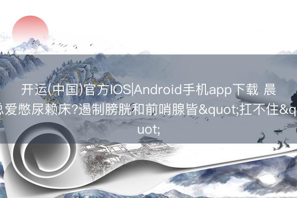 开运(中国)官方IOS|Android手机app下载 晨起总爱憋尿赖床?遏制膀胱和前哨腺皆"扛不住"