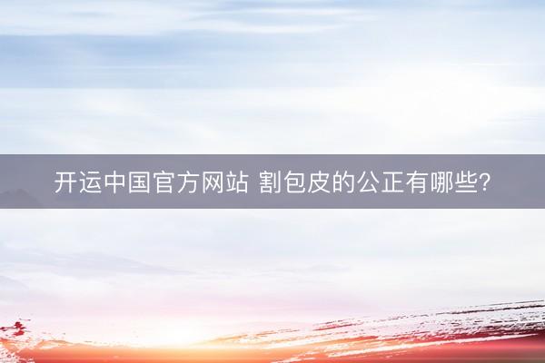 开运中国官方网站 割包皮的公正有哪些？
