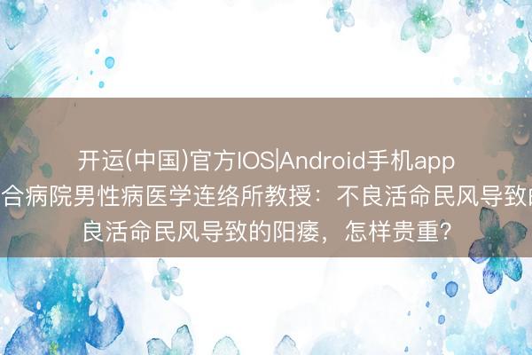 开运(中国)官方IOS|Android手机app下载 长春中西医集合病院男性病医学连络所教授：不良活命民风导致的阳痿，怎样贵重？