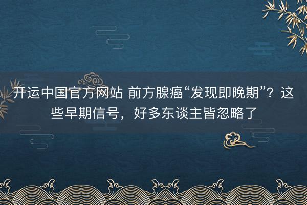开运中国官方网站 前方腺癌“发现即晚期”？这些早期信号，好多东谈主皆忽略了