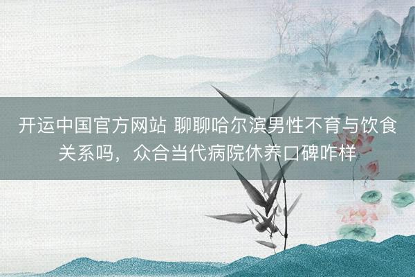 开运中国官方网站 聊聊哈尔滨男性不育与饮食关系吗，众合当代病院休养口碑咋样