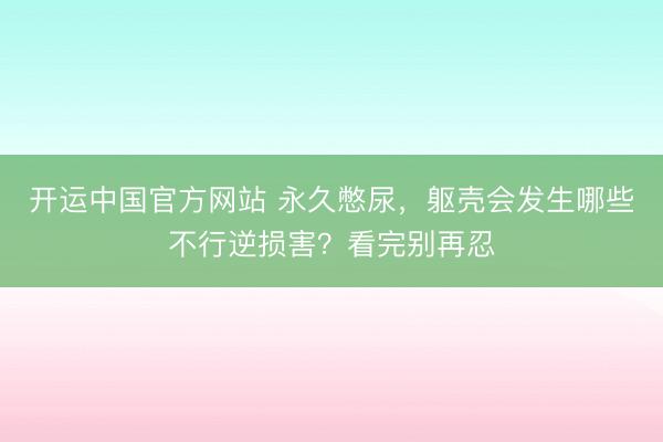 开运中国官方网站 永久憋尿，躯壳会发生哪些不行逆损害？看完别再忍