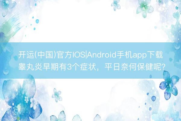 开运(中国)官方IOS|Android手机app下载 睾丸炎早期有3个症状，平日奈何保健呢？