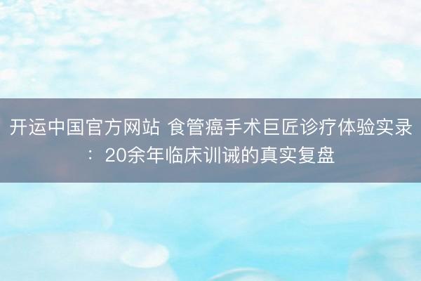 开运中国官方网站 食管癌手术巨匠诊疗体验实录：20余年临床训诫的真实复盘
