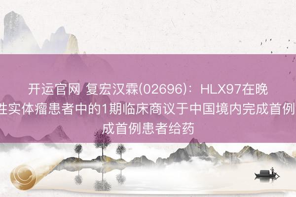 开运官网 复宏汉霖(02696)：HLX97在晚期/调度性实体瘤患者中的1期临床商议于中国境内完成首例患者给药