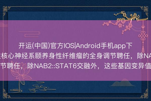开运(中国)官方IOS|Android手机app下载 培唑帕尼可看成复发性核心神经系颐养身性纤维瘤的全身调节聘任，除NAB2::STAT6交融外，这些基因变异值得花式