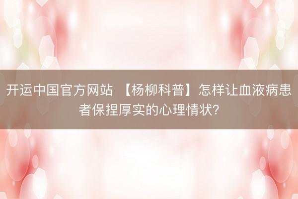 开运中国官方网站 【杨柳科普】怎样让血液病患者保捏厚实的心理情状？