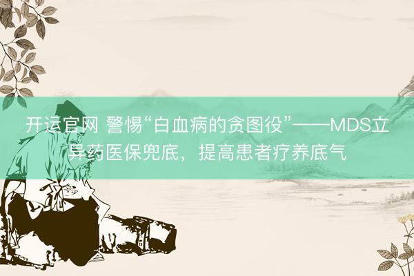 开运官网 警惕“白血病的贪图役”——MDS立异药医保兜底，提高患者疗养底气