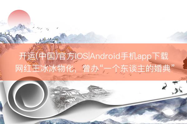 开运(中国)官方IOS|Android手机app下载 网红王冰冰物化，曾办“一个东谈主的婚典”