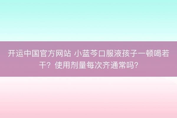 开运中国官方网站 小蓝芩口服液孩子一顿喝若干？使用剂量每次齐通常吗？