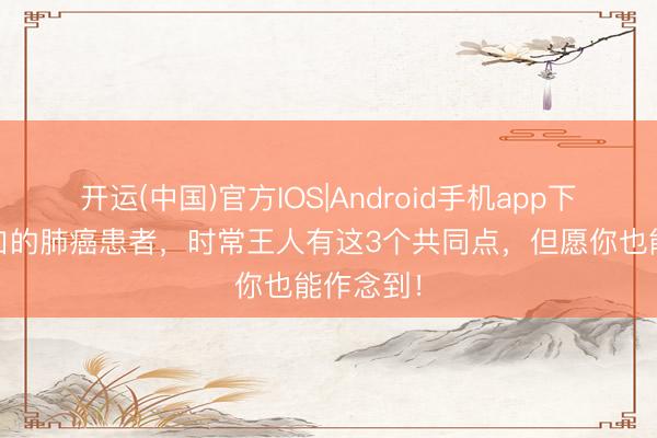 开运(中国)官方IOS|Android手机app下载 长糊口的肺癌患者，时常王人有这3个共同点，但愿你也能作念到！