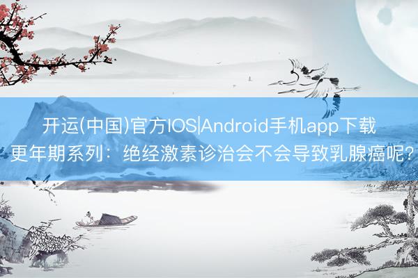 开运(中国)官方IOS|Android手机app下载 更年期系列：绝经激素诊治会不会导致乳腺癌呢？