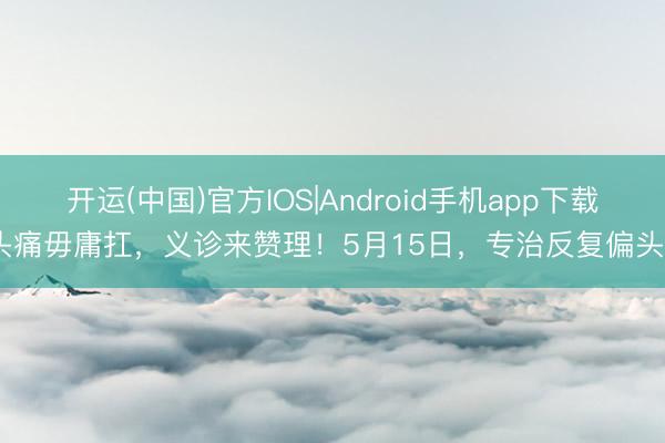 开运(中国)官方IOS|Android手机app下载 头痛毋庸扛，义诊来赞理！5月15日，<a href=