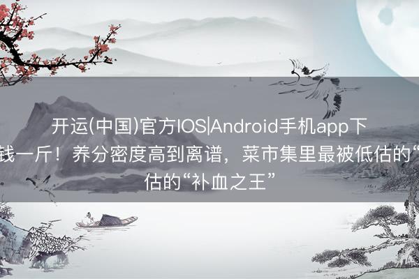 开运(中国)官方IOS|Android手机app下载 才五块钱一斤！养分密度高到离谱，菜市集里最被低估的“补血之王”