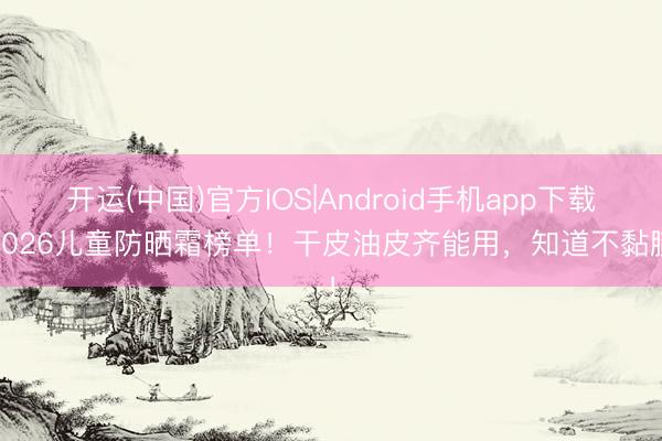 开运(中国)官方IOS|Android手机app下载 2026儿童防晒霜榜单！干皮油皮齐能用，知道不黏腻！