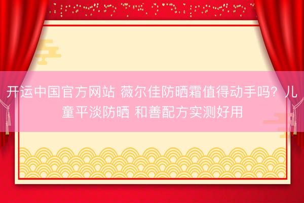开运中国官方网站 薇尔佳防晒霜值得动手吗？儿童平淡防晒 和善配方实测好用