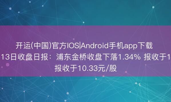 开运(中国)官方IOS|Android手机app下载 地产股5月13日收盘日报：浦东金桥收盘下落1.34% 报收于10.33元/股