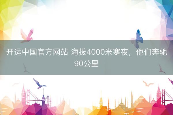 开运中国官方网站 海拔4000米寒夜，他们奔驰90公里