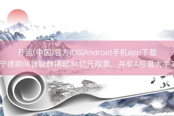 开运(中国)官方IOS|Android手机app下载 宁德期间曾毓群捐超34亿元股票，并非A股最大手笔