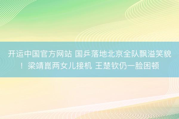 开运中国官方网站 国乒落地北京全队飘溢笑貌！梁靖崑两女儿接机 王楚钦仍一脸困顿