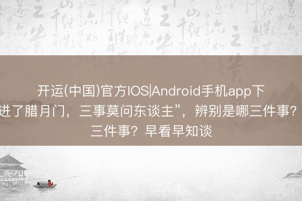 开运(中国)官方IOS|Android手机app下载 俗语讲“进了腊月门，三事莫问东谈主”，辨别是哪三件事？早看早知谈