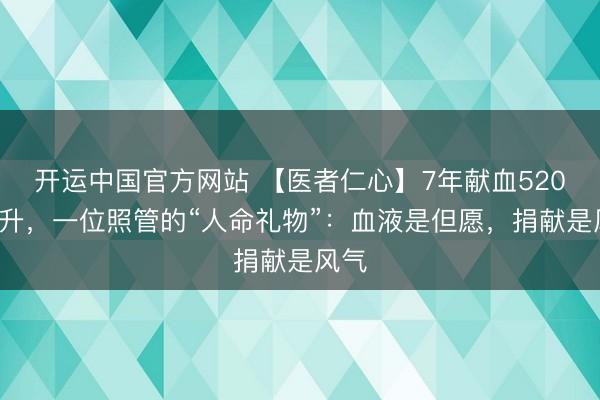 开运中国官方网站 【医者仁心】7年献血5200毫升，一位照管的“人命礼物”：血液是但愿，捐献是风气