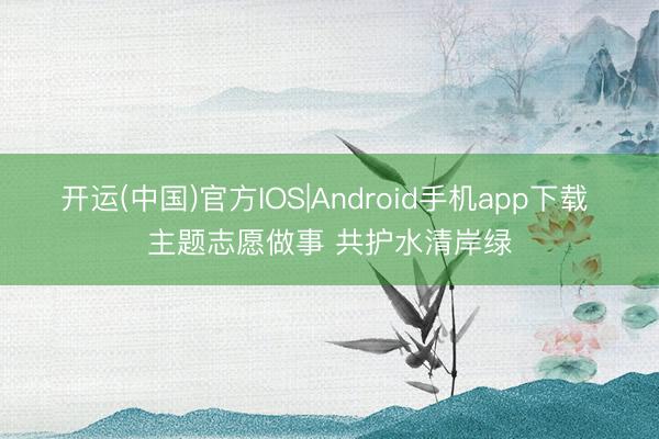 开运(中国)官方IOS|Android手机app下载 主题志愿做事 共护水清岸绿