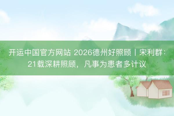 开运中国官方网站 2026德州好照顾丨宋利群：21载深耕照顾，凡事为患者多计议