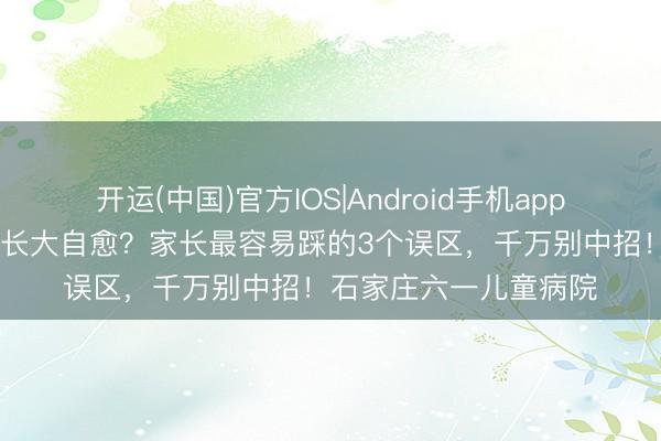 开运(中国)官方IOS|Android手机app下载 还在等孩子尿床长大自愈？家长最容易踩的3个误区，千万别中招！石家庄六一儿童病院