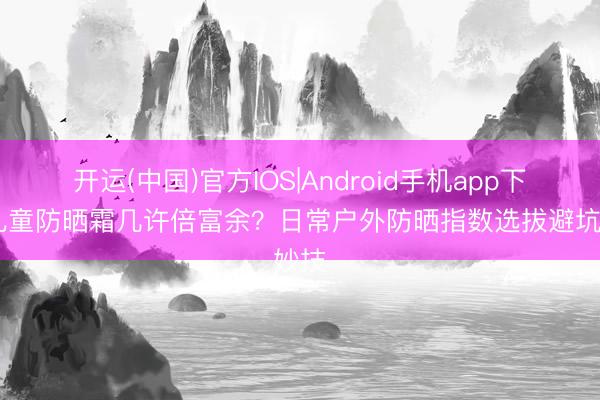 开运(中国)官方IOS|Android手机app下载 儿童防晒霜几许倍富余？日常户外防晒指数选拔避坑妙技