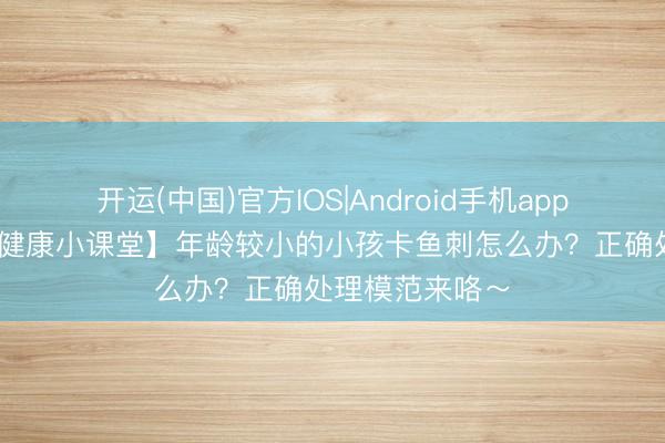 开运(中国)官方IOS|Android手机app下载 【耳鼻喉健康小课堂】年龄较小的小孩卡鱼刺怎么办？正确处理模范来咯～