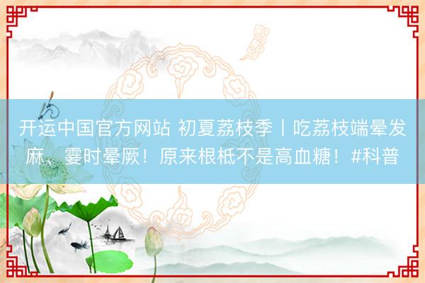 开运中国官方网站 初夏荔枝季丨吃荔枝端晕发麻、霎时晕厥！原来根柢不是高血糖！#科普