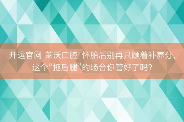 开运官网 莱沃口腔‖怀胎后别再只顾着补养分，这个“拖后腿”的场合你管好了吗？