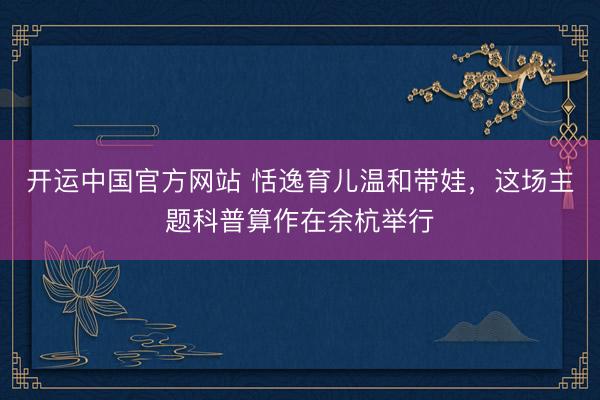 开运中国官方网站 恬逸育儿温和带娃，这场主题科普算作在余杭举行
