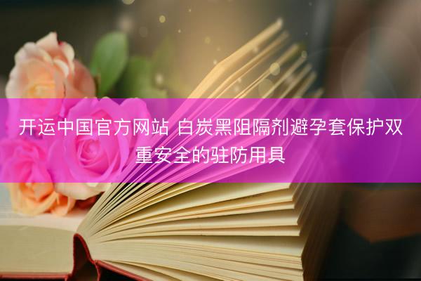 开运中国官方网站 白炭黑阻隔剂避孕套保护双重安全的驻防用具