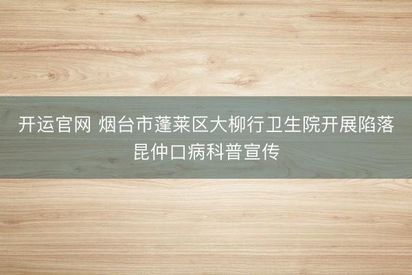 开运官网 烟台市蓬莱区大柳行卫生院开展陷落昆仲口病科普宣传