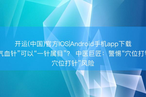 开运(中国)官方IOS|Android手机app下载 网红“气血针”可以“一针属目”？ 中医巨匠：警惕“穴位打针”风险
