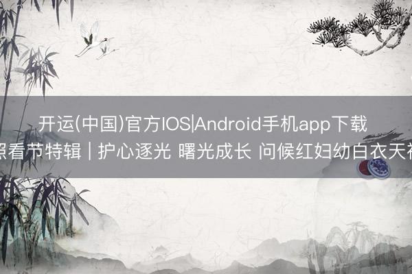 开运(中国)官方IOS|Android手机app下载 照看节特辑 | 护心逐光 曙光成长 问候红妇幼白衣天神