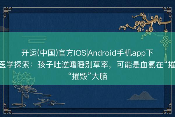 开运(中国)官方IOS|Android手机app下载 李氏医学探索：孩子吐逆嗜睡别草率，可能是血氨在“摧毁”大脑