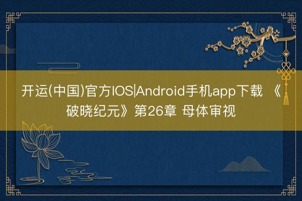 开运(中国)官方IOS|Android手机app下载 《破晓纪元》第26章 母体审视
