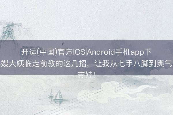 开运(中国)官方IOS|Android手机app下载 月嫂大姨临走前教的这几招，让我从七手八脚到爽气带娃！