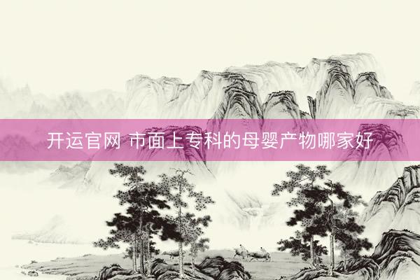 开运官网 市面上专科的母婴产物哪家好