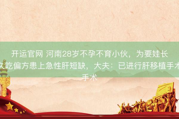 开运官网 河南28岁不孕不育小伙，为要娃长久吃偏方患上急性肝短缺，大夫：已进行肝移植手术