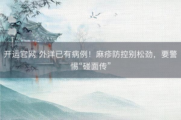 开运官网 外洋已有病例！麻疹防控别松劲，要警惕“碰面传”