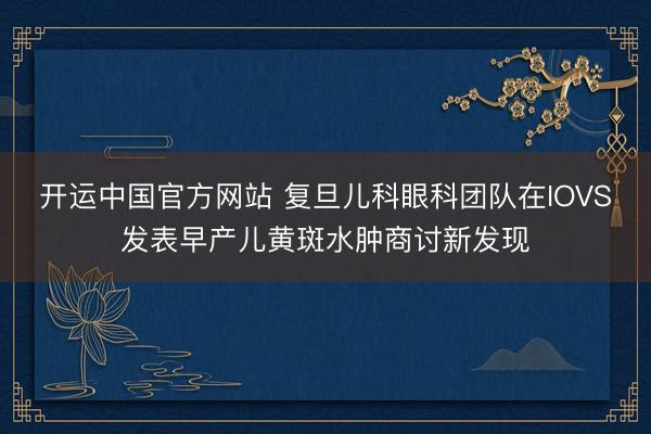 开运中国官方网站 复旦儿科眼科团队在IOVS发表早产儿黄斑水肿商讨新发现