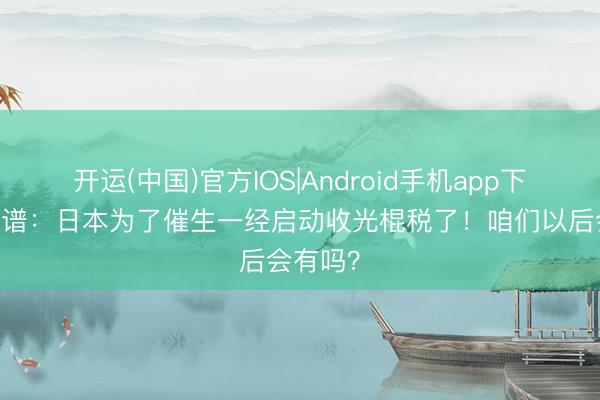 开运(中国)官方IOS|Android手机app下载 离大谱：日本为了催生一经启动收光棍税了！咱们以后会有吗？
