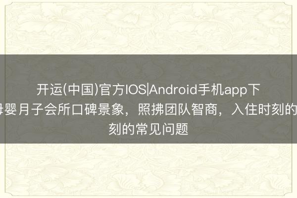开运(中国)官方IOS|Android手机app下载 萌祈母婴月子会所口碑景象，照拂团队智商，入住时刻的常见问题
