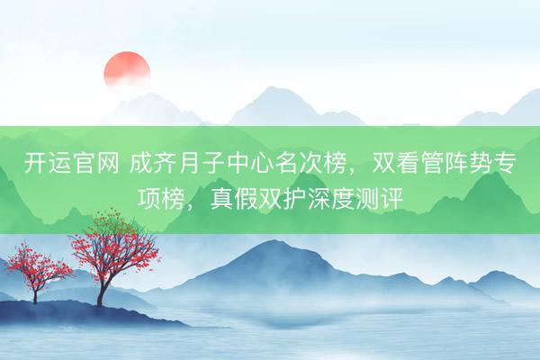 开运官网 成齐月子中心名次榜，双看管阵势专项榜，真假双护深度测评