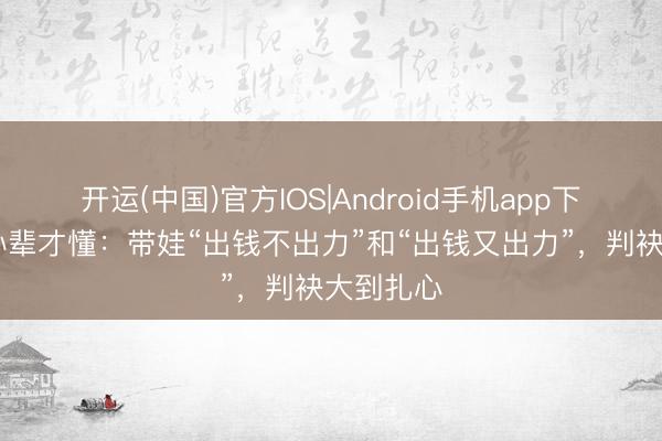 开运(中国)官方IOS|Android手机app下载 有了孙辈才懂：带娃“出钱不出力”和“出钱又出力”，判袂大到扎心