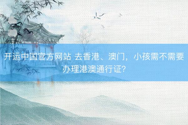 开运中国官方网站 去香港、澳门,小孩需不需要办理港澳通行证?